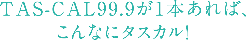 TAS-CAL99.9が1本あれば、こんなにタスカル!