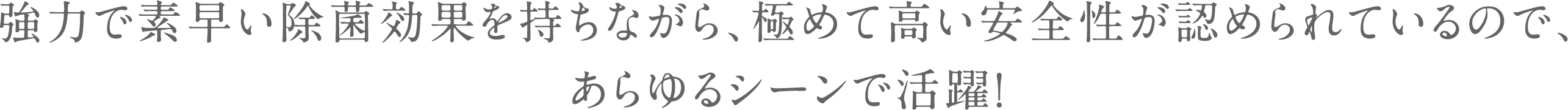 強力で素早い除菌効果を持ちながら、極めて高い安全性が認められているので、あらゆるシーンで活躍！