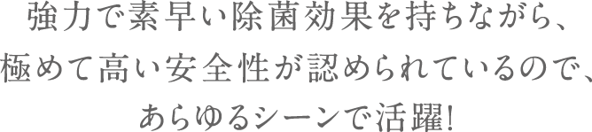 強力で素早い除菌効果を持ちながら、極めて高い安全性が認められているので、あらゆるシーンで活躍！